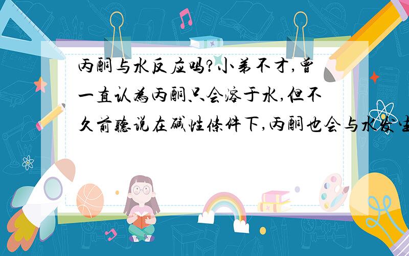 丙酮与水反应吗?小弟不才,曾一直认为丙酮只会溶于水,但不久前听说在碱性条件下,丙酮也会与水发生反应,这种情况下会发生什么