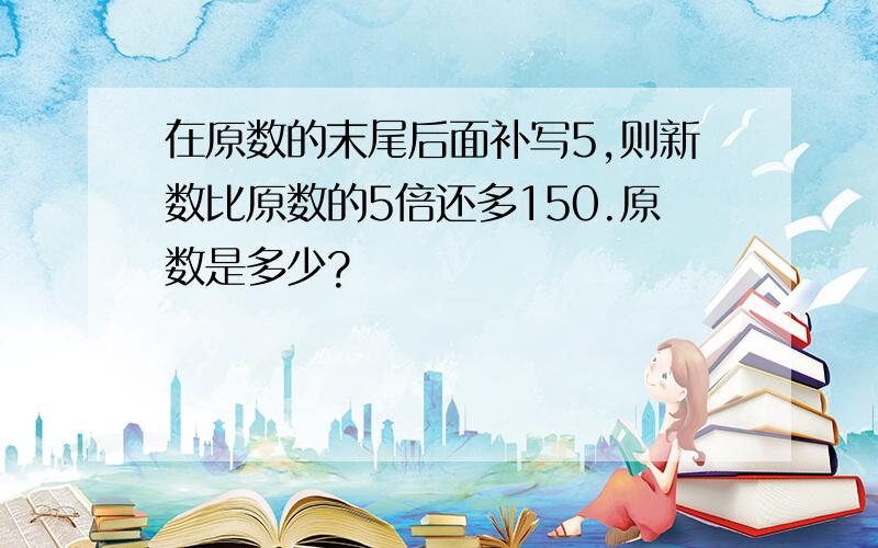 在原数的末尾后面补写5,则新数比原数的5倍还多150.原数是多少?