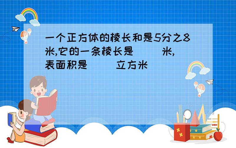 一个正方体的棱长和是5分之8米,它的一条棱长是( )米,表面积是( )立方米