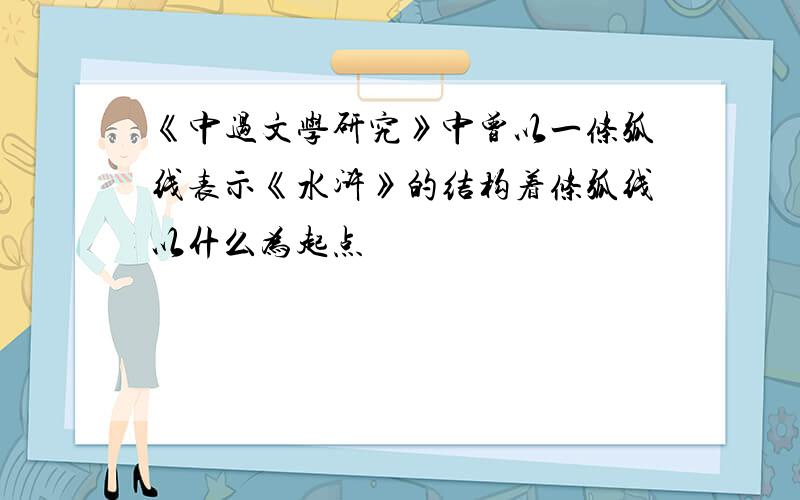 《中过文学研究》中曾以一条弧线表示《水浒》的结构着条弧线以什么为起点