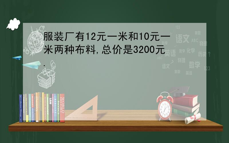 服装厂有12元一米和10元一米两种布料,总价是3200元.