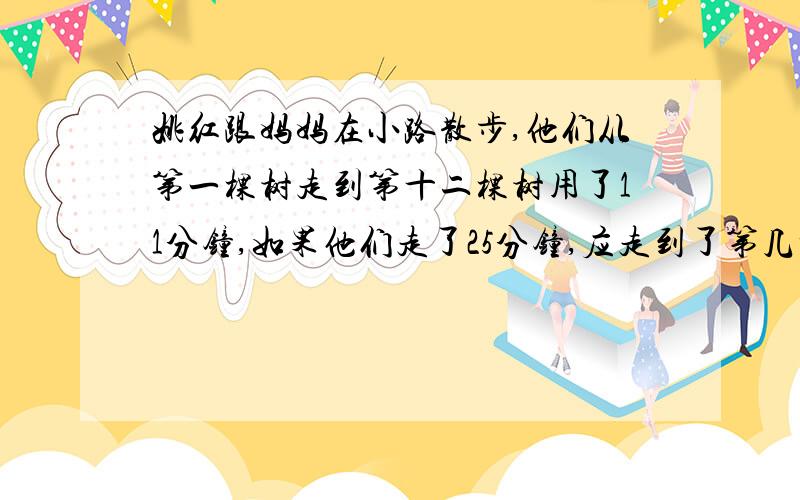 姚红跟妈妈在小路散步,他们从第一棵树走到第十二棵树用了11分钟,如果他们走了25分钟,应走到了第几棵树