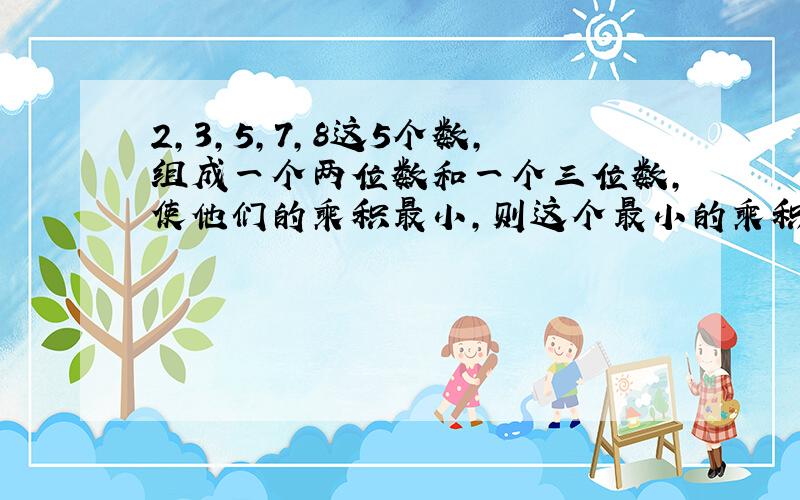 2,3,5,7,8这5个数,组成一个两位数和一个三位数,使他们的乘积最小,则这个最小的乘积是多少