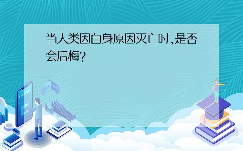 当人类因自身原因灭亡时,是否会后悔?