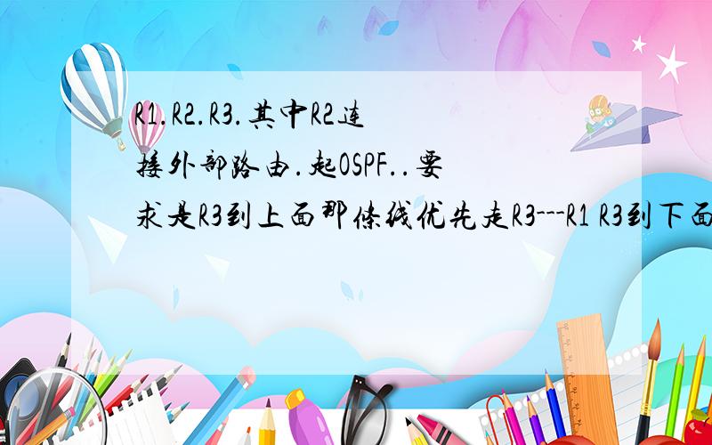 R1.R2.R3.其中R2连接外部路由.起OSPF..要求是R3到上面那条线优先走R3---R1 R3到下面的走R3--