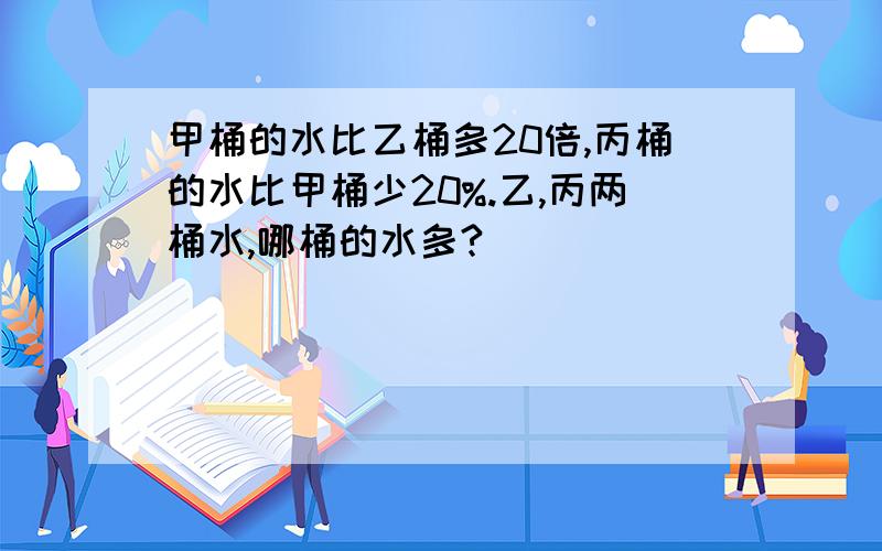 甲桶的水比乙桶多20倍,丙桶的水比甲桶少20%.乙,丙两桶水,哪桶的水多?