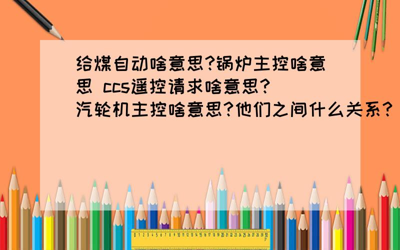 给煤自动啥意思?锅炉主控啥意思 ccs遥控请求啥意思? 汽轮机主控啥意思?他们之间什么关系?