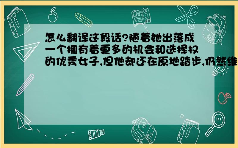 怎么翻译这段话?随着她出落成一个拥有着更多的机会和选择权的优秀女子,但他却还在原地踏步,仍然维持着他们最初相见时的模样,