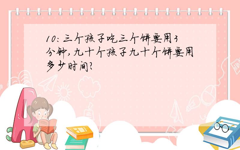 10:三个孩子吃三个饼要用3分钟,九十个孩子九十个饼要用多少时间?