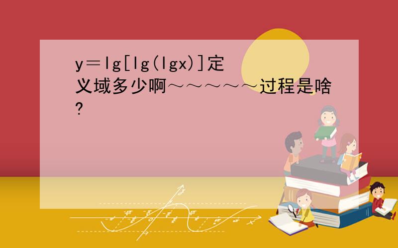 y＝lg[lg(lgx)]定义域多少啊～～～～～过程是啥?