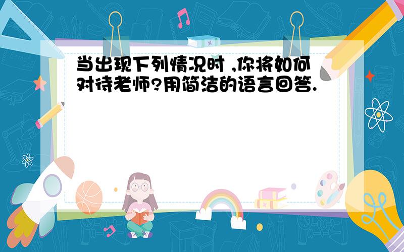 当出现下列情况时 ,你将如何对待老师?用简洁的语言回答.