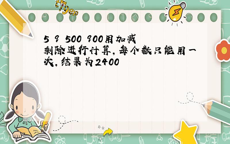 5 9 500 900用加减剩除进行计算,每个数只能用一次,结果为2400