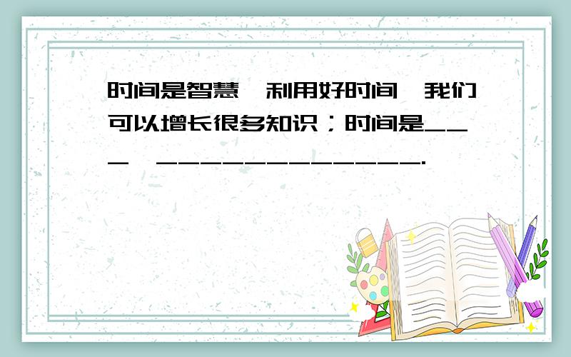 时间是智慧,利用好时间,我们可以增长很多知识；时间是___,____________.