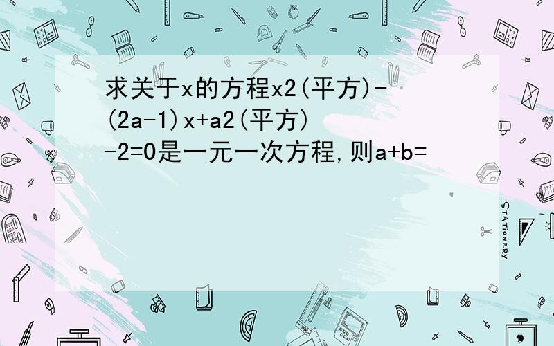 求关于x的方程x2(平方)-(2a-1)x+a2(平方)-2=0是一元一次方程,则a+b=