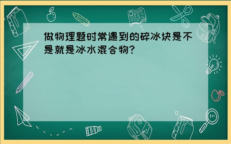 做物理题时常遇到的碎冰块是不是就是冰水混合物?