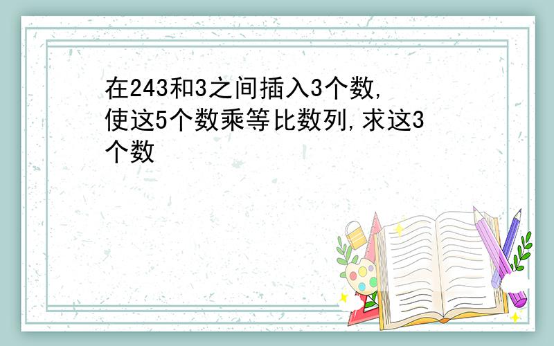 在243和3之间插入3个数,使这5个数乘等比数列,求这3个数