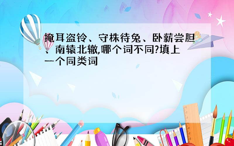 掩耳盗铃、守株待兔、卧薪尝胆、南辕北辙,哪个词不同?填上一个同类词