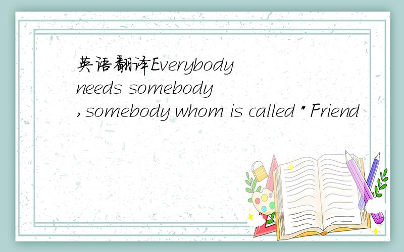 英语翻译Everybody needs somebody,somebody whom is called 