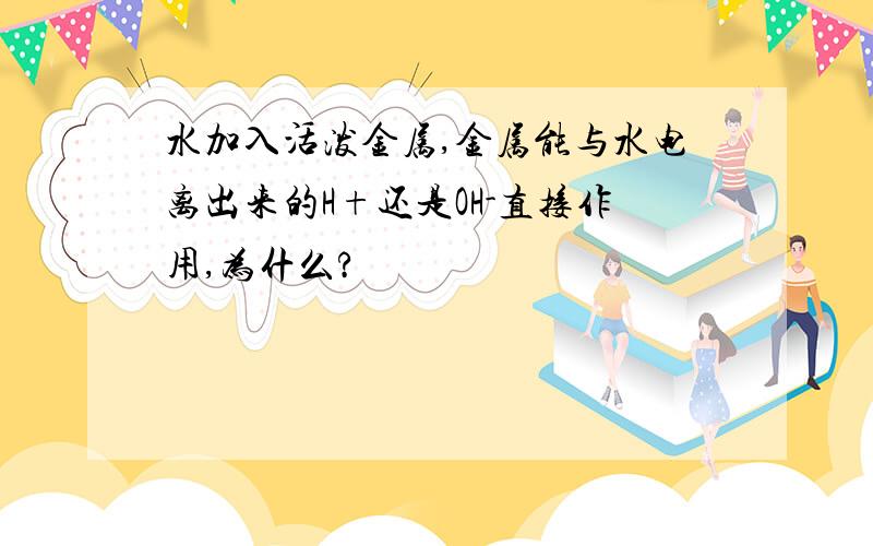 水加入活泼金属,金属能与水电离出来的H+还是OH-直接作用,为什么?