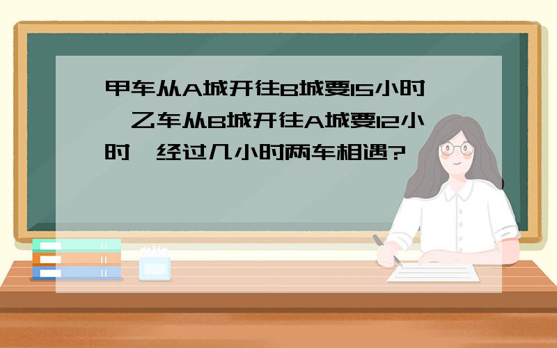 甲车从A城开往B城要15小时,乙车从B城开往A城要12小时,经过几小时两车相遇?