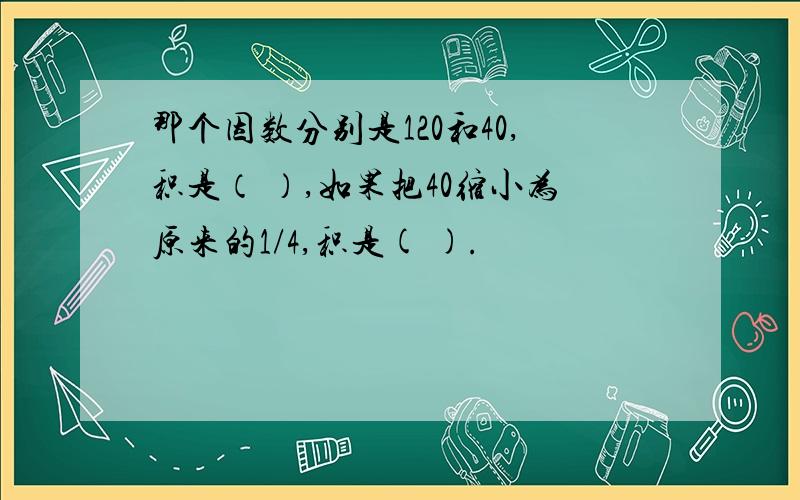 那个因数分别是120和40,积是（ ）,如果把40缩小为原来的1/4,积是( ).