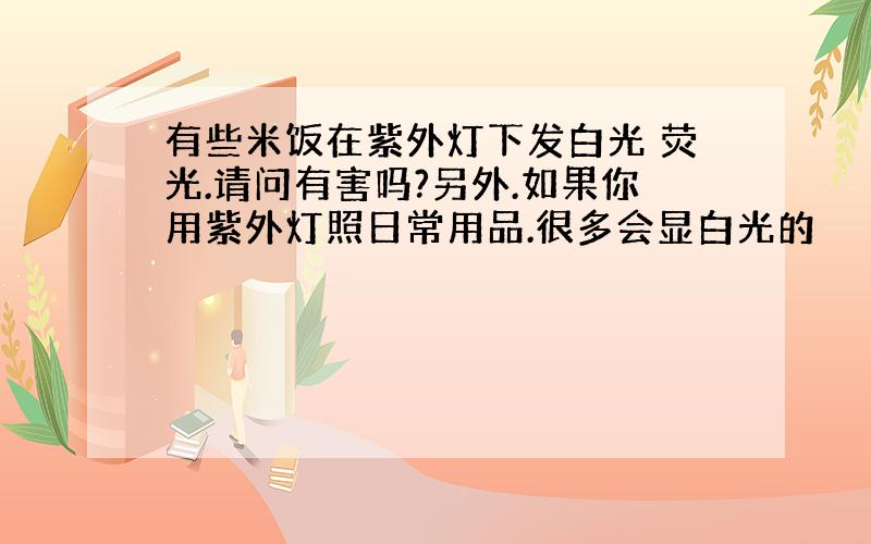 有些米饭在紫外灯下发白光 荧光.请问有害吗?另外.如果你用紫外灯照日常用品.很多会显白光的