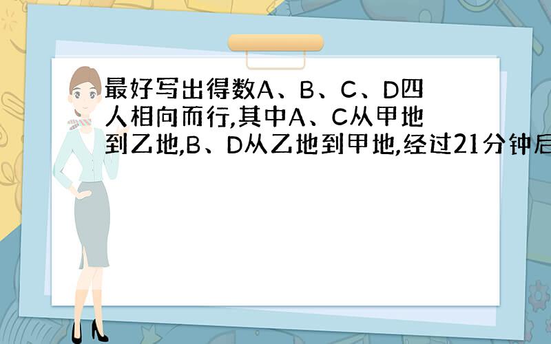 最好写出得数A、B、C、D四人相向而行,其中A、C从甲地到乙地,B、D从乙地到甲地,经过21分钟后,AB相遇,再过4分钟