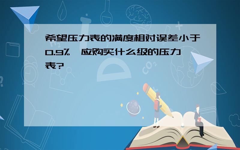 希望压力表的满度相对误差小于0.9%,应购买什么级的压力表?