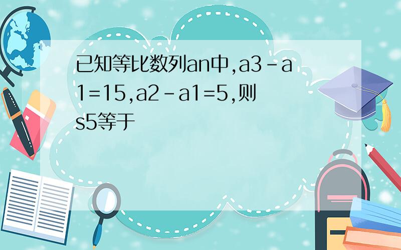 已知等比数列an中,a3-a1=15,a2-a1=5,则s5等于