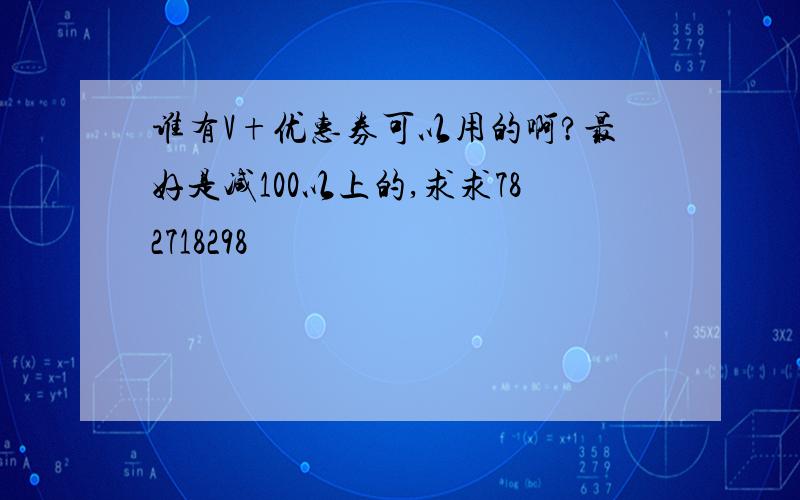 谁有V+优惠券可以用的啊?最好是减100以上的,求求782718298