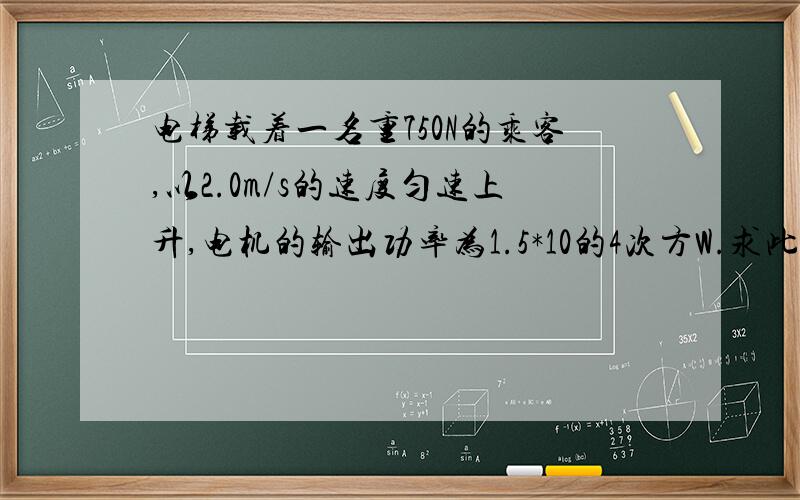 电梯载着一名重750N的乘客,以2.0m/s的速度匀速上升,电机的输出功率为1.5*10的4次方W.求此时该电梯的有