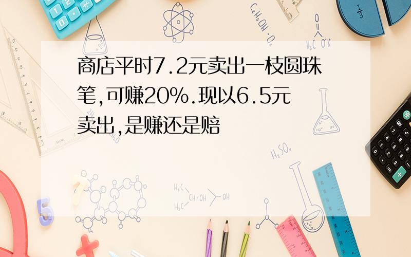 商店平时7.2元卖出一枝圆珠笔,可赚20％.现以6.5元卖出,是赚还是赔