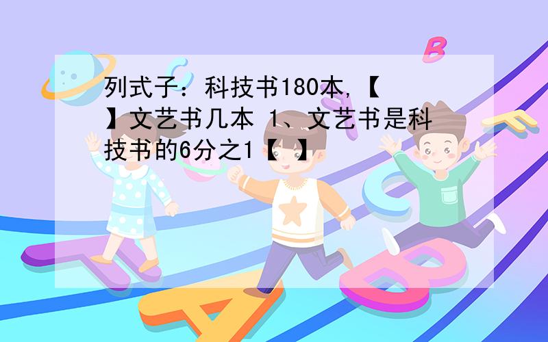 列式子：科技书180本,【 】文艺书几本 1、文艺书是科技书的6分之1【 】