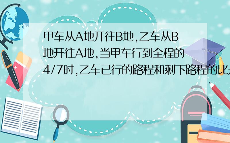 甲车从A地开往B地,乙车从B地开往A地,当甲车行到全程的4/7时,乙车已行的路程和剩下路程的比是3：2,