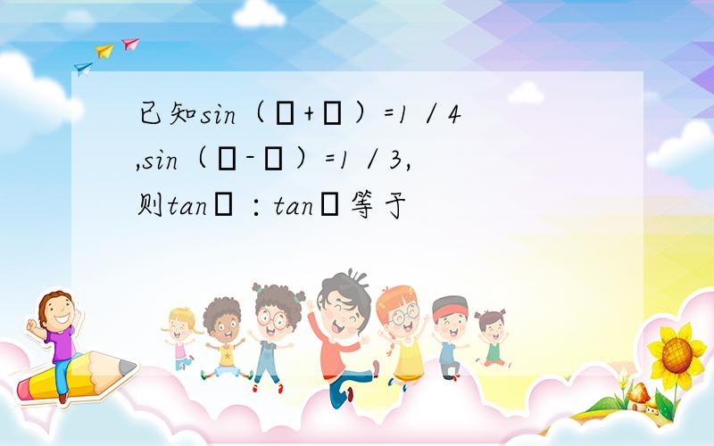 已知sin（α+β）=1／4,sin（α-β）=1／3,则tanα∶tanβ等于