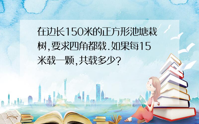 在边长150米的正方形池塘栽树,要求四角都载.如果每15米载一颗,共载多少?