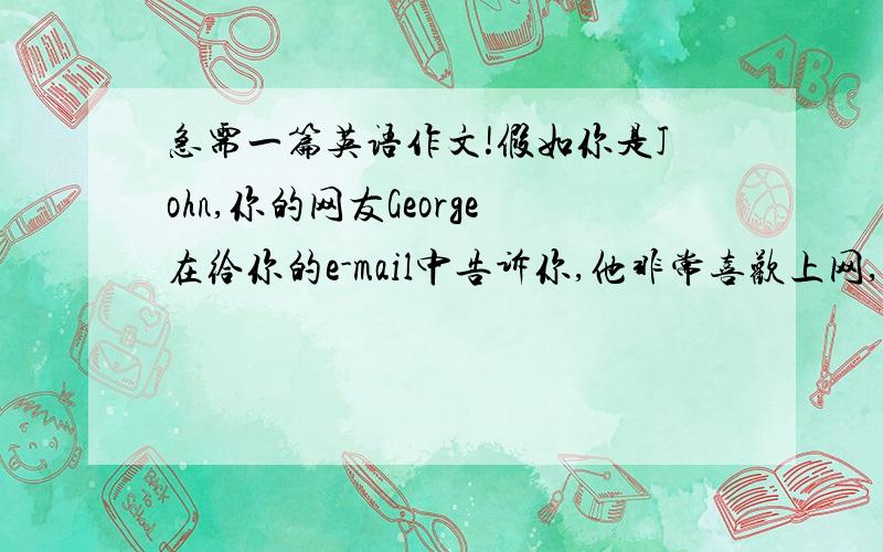 急需一篇英语作文!假如你是John,你的网友George在给你的e-mail中告诉你,他非常喜欢上网,而他父母认为中学生