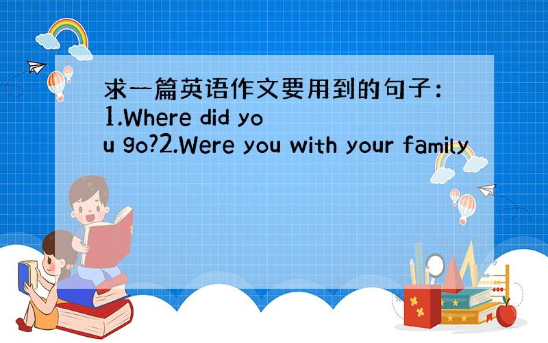 求一篇英语作文要用到的句子：1.Where did you go?2.Were you with your family