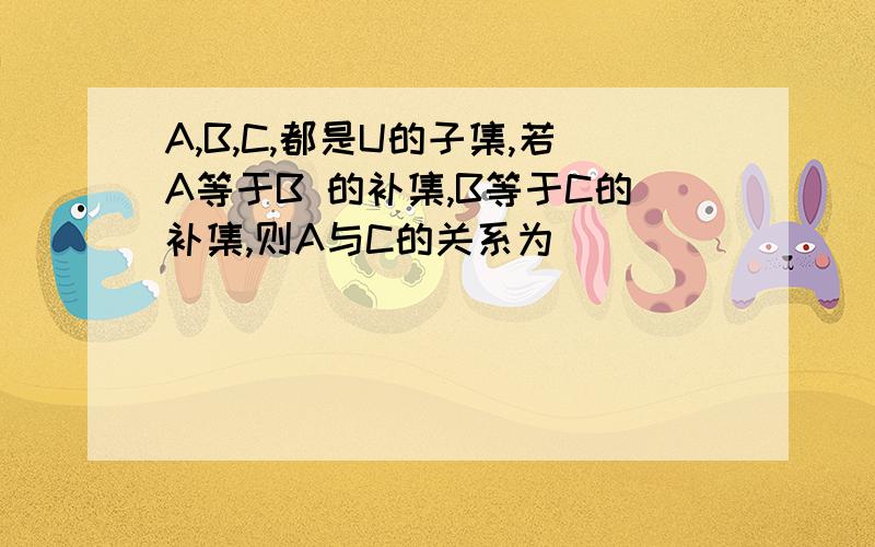 A,B,C,都是U的子集,若A等于B 的补集,B等于C的补集,则A与C的关系为