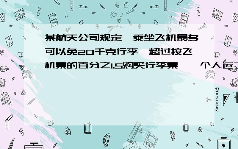 某航天公司规定,乘坐飞机最多可以免20千克行李,超过按飞机票的百分之1.5购买行李票,一个人运了35千克行李,机票和行李