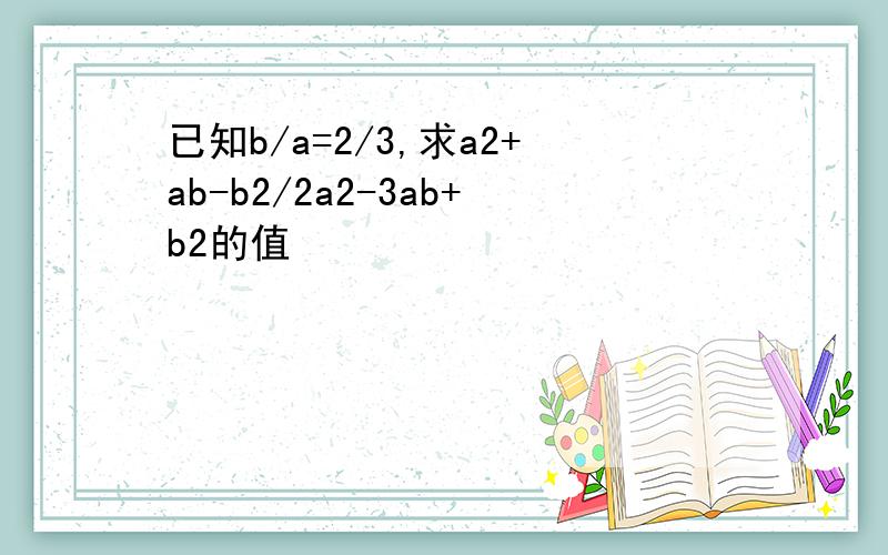 已知b/a=2/3,求a2+ab-b2/2a2-3ab+b2的值