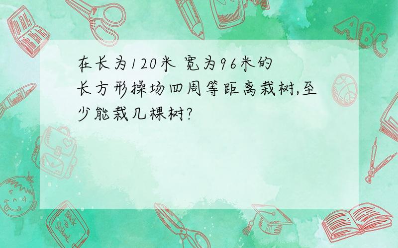 在长为120米 宽为96米的长方形操场四周等距离栽树,至少能栽几棵树?