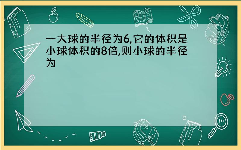 一大球的半径为6,它的体积是小球体积的8倍,则小球的半径为