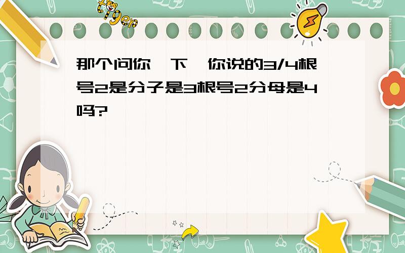 那个问你一下、你说的3/4根号2是分子是3根号2分母是4吗?