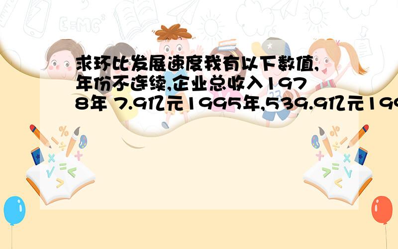 求环比发展速度我有以下数值,年份不连续,企业总收入1978年 7.9亿元1995年,539.9亿元1997年,597亿元