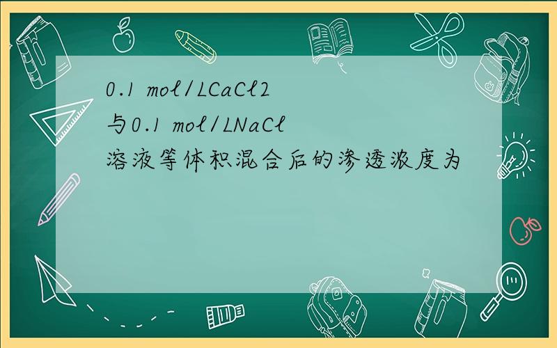 0.1 mol/LCaCl2与0.1 mol/LNaCl溶液等体积混合后的渗透浓度为