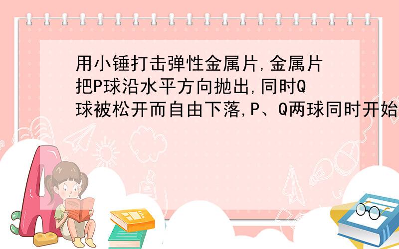 用小锤打击弹性金属片,金属片把P球沿水平方向抛出,同时Q球被松开而自由下落,P、Q两球同时开始运动