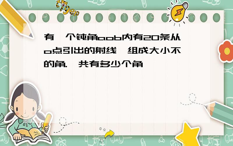 有一个钝角aob内有20条从o点引出的射线,组成大小不一的角.一共有多少个角