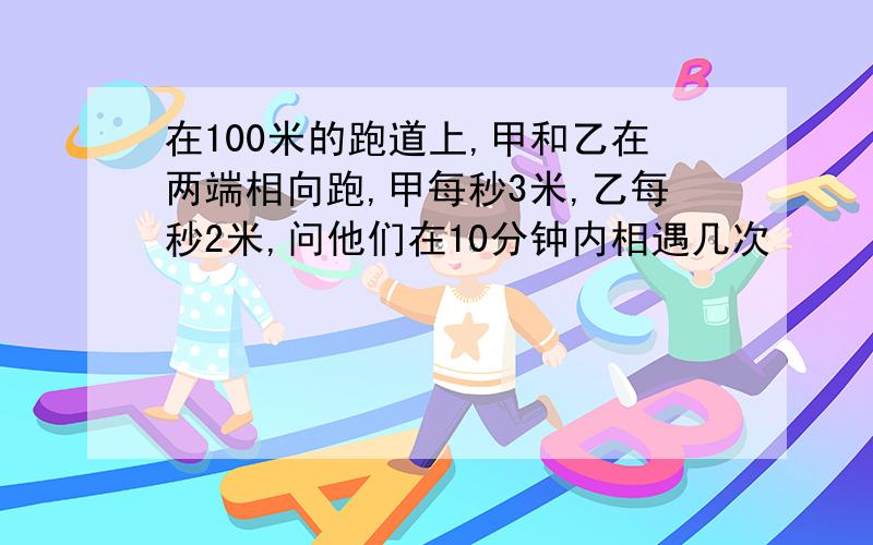 在100米的跑道上,甲和乙在两端相向跑,甲每秒3米,乙每秒2米,问他们在10分钟内相遇几次