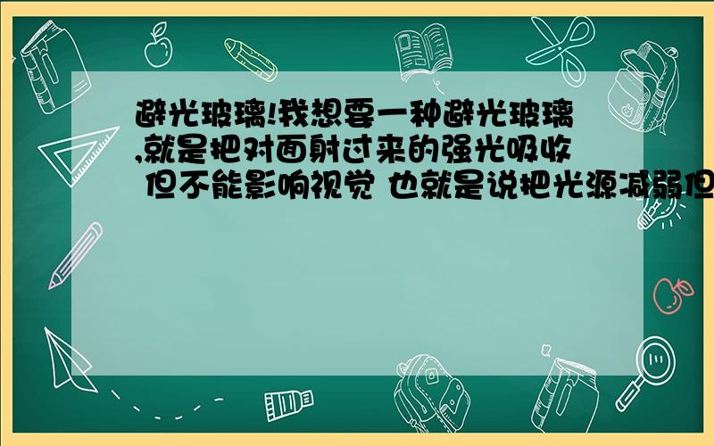 避光玻璃!我想要一种避光玻璃,就是把对面射过来的强光吸收 但不能影响视觉 也就是说把光源减弱但不影响视觉